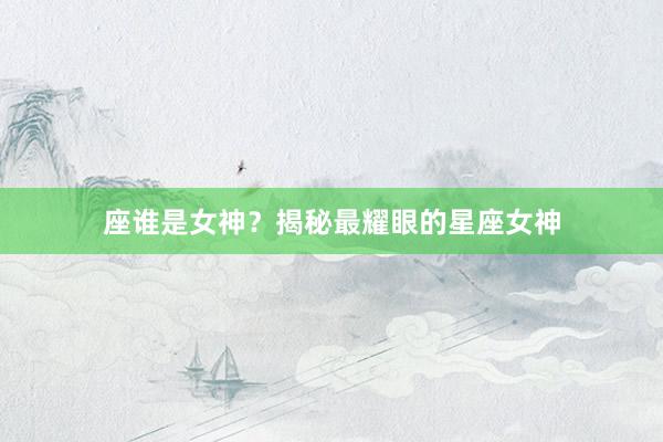 座谁是女神?揭秘最耀眼的星座女神
