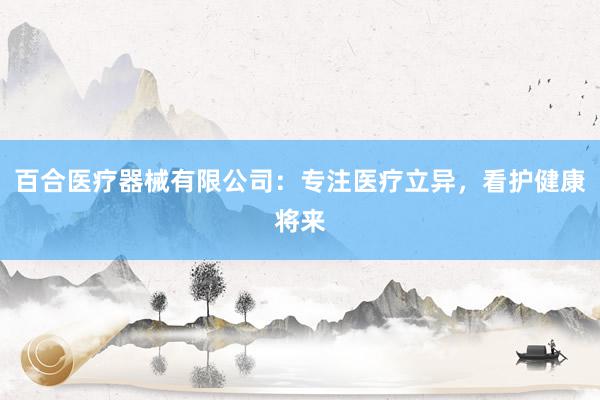 百合医疗器械有限公司：专注医疗立异，看护健康将来